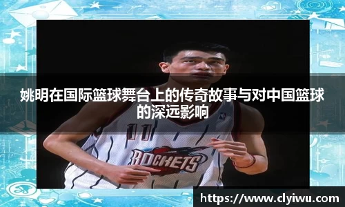 姚明在国际篮球舞台上的传奇故事与对中国篮球的深远影响