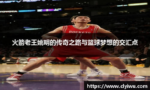 火箭老王姚明的传奇之路与篮球梦想的交汇点