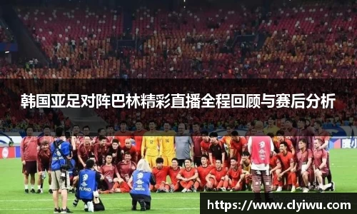 韩国亚足对阵巴林精彩直播全程回顾与赛后分析