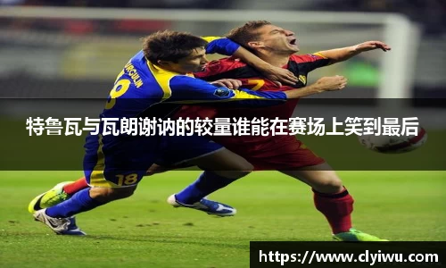 特鲁瓦与瓦朗谢讷的较量谁能在赛场上笑到最后